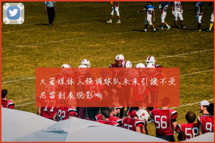 火箭媒体人强调球队未来引援不受尼雷刺表现影响