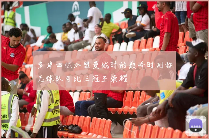多库回忆加盟曼城时的巅峰时刻称无球队可比三冠王荣耀
