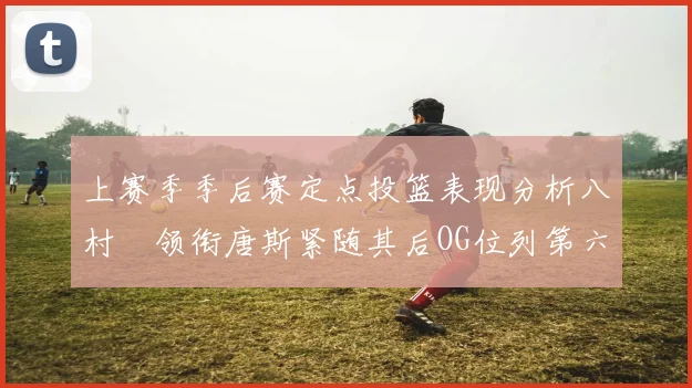 上赛季季后赛定点投篮表现分析八村塁领衔唐斯紧随其后OG位列第六