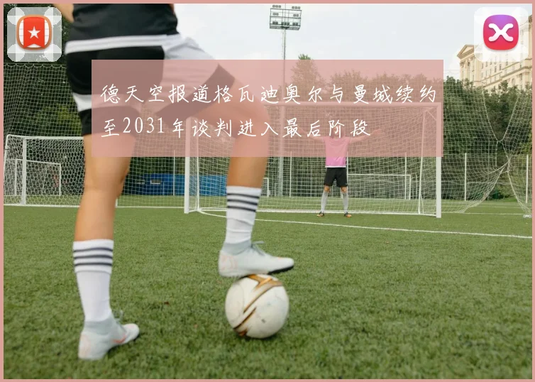 德天空报道格瓦迪奥尔与曼城续约至2031年谈判进入最后阶段