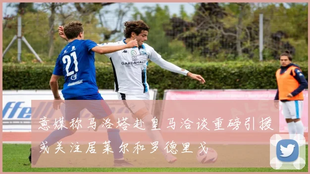 意媒称马洛塔赴皇马洽谈重磅引援或关注居莱尔和罗德里戈