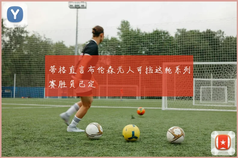 蒂格直言布伦森无人可挡这轮系列赛胜负已定