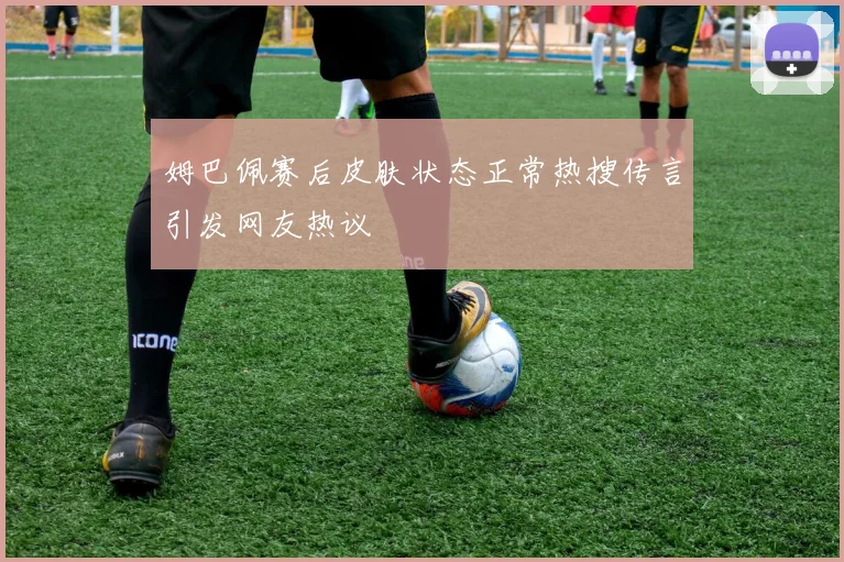 姆巴佩赛后皮肤状态正常热搜传言引发网友热议