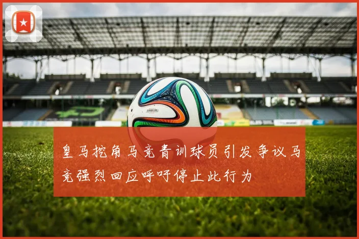 皇马挖角马竞青训球员引发争议马竞强烈回应呼吁停止此行为