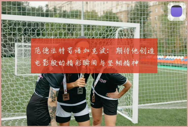 范德法特寄语加克波：期待他创造电影般的精彩瞬间与坚韧精神