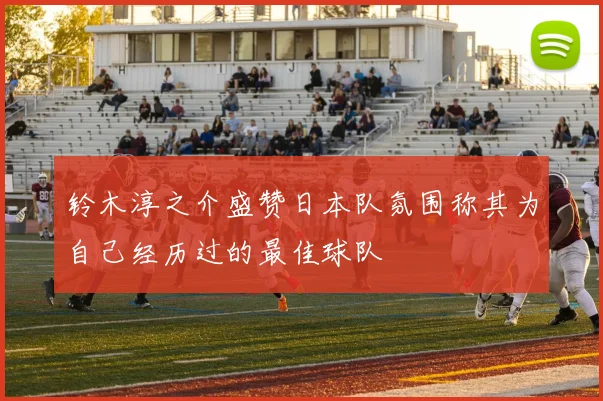 铃木淳之介盛赞日本队氛围称其为自己经历过的最佳球队