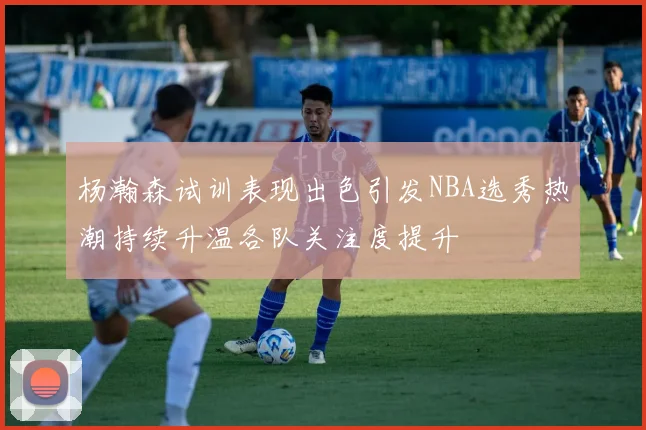 杨瀚森试训表现出色引发NBA选秀热潮持续升温各队关注度提升