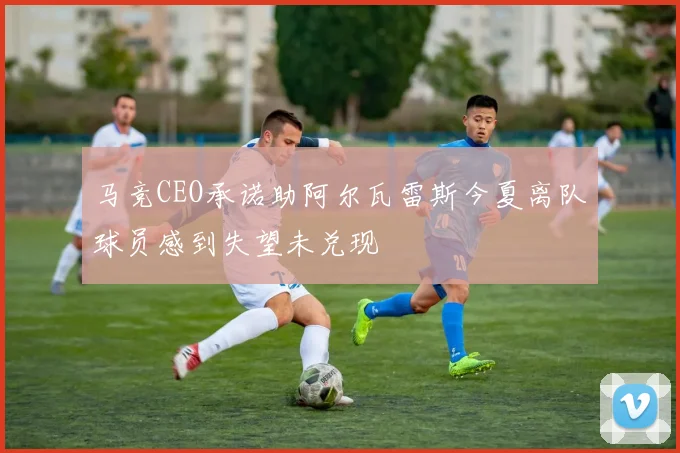 马竞CEO承诺助阿尔瓦雷斯今夏离队球员感到失望未兑现