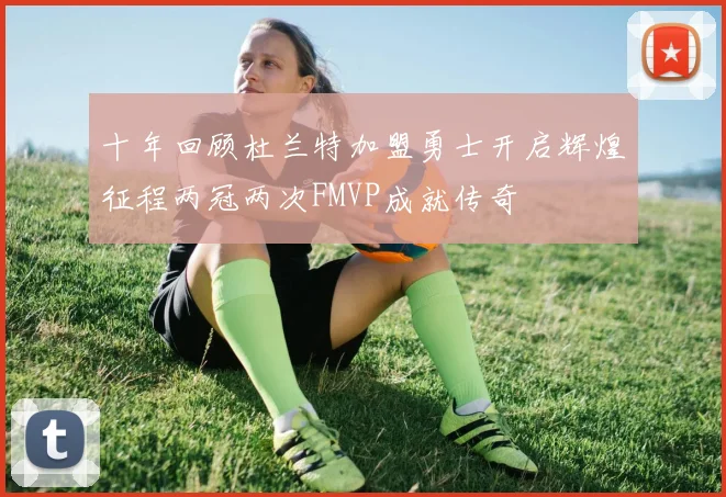 十年回顾杜兰特加盟勇士开启辉煌征程两冠两次FMVP成就传奇