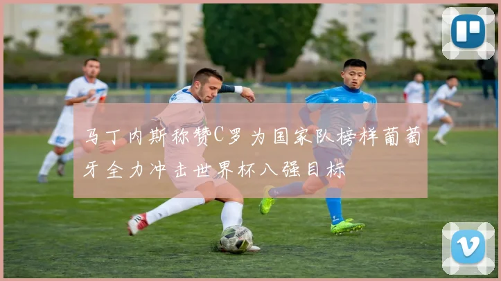 马丁内斯称赞C罗为国家队榜样葡萄牙全力冲击世界杯八强目标