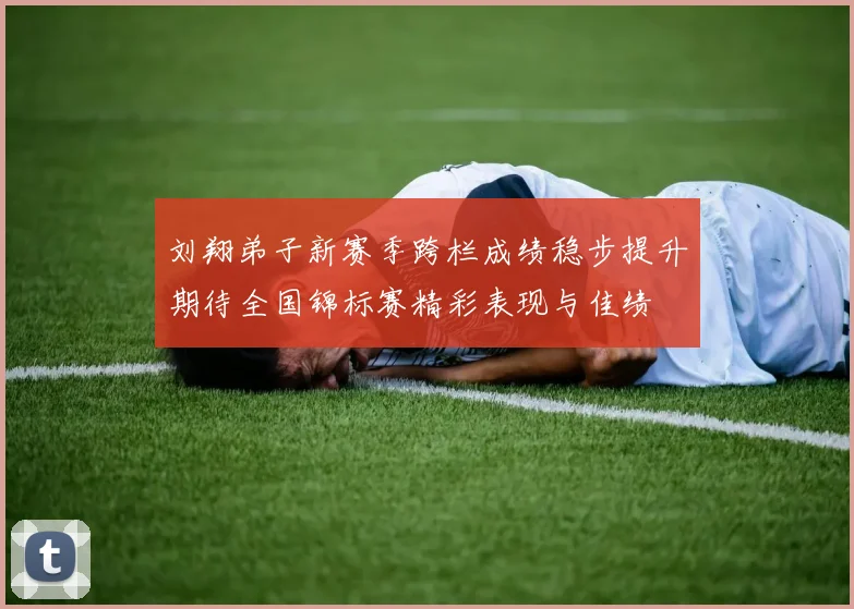刘翔弟子新赛季跨栏成绩稳步提升期待全国锦标赛精彩表现与佳绩
