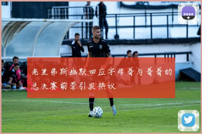 老里弗斯幽默回应字母哥与哥哥的总决赛前景引发热议