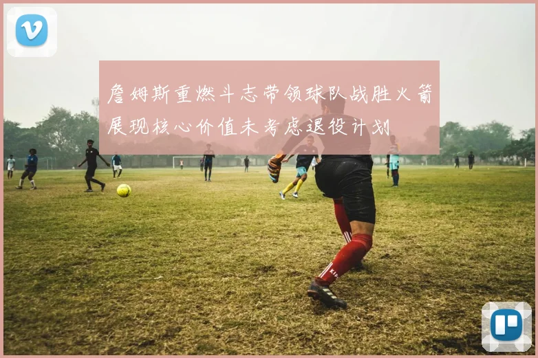 詹姆斯重燃斗志带领球队战胜火箭展现核心价值未考虑退役计划