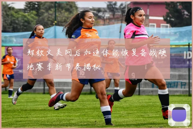 郑钦文美网后加速体能恢复备战硬地赛季新节奏揭秘