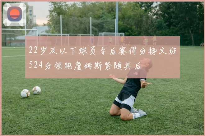 22岁及以下球员季后赛得分榜文班524分领跑詹姆斯紧随其后