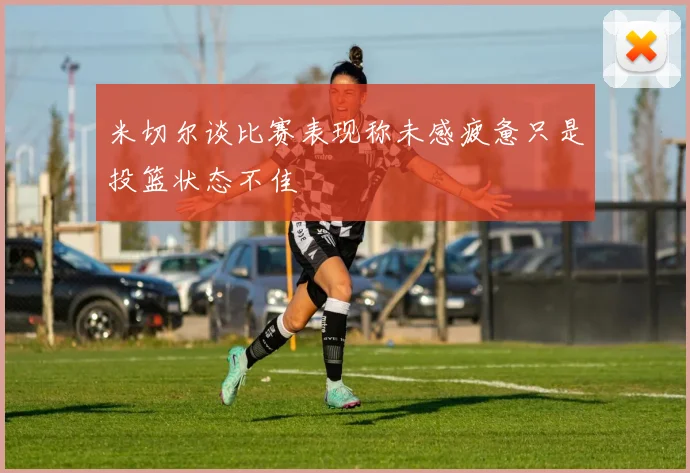 米切尔谈比赛表现称未感疲惫只是投篮状态不佳