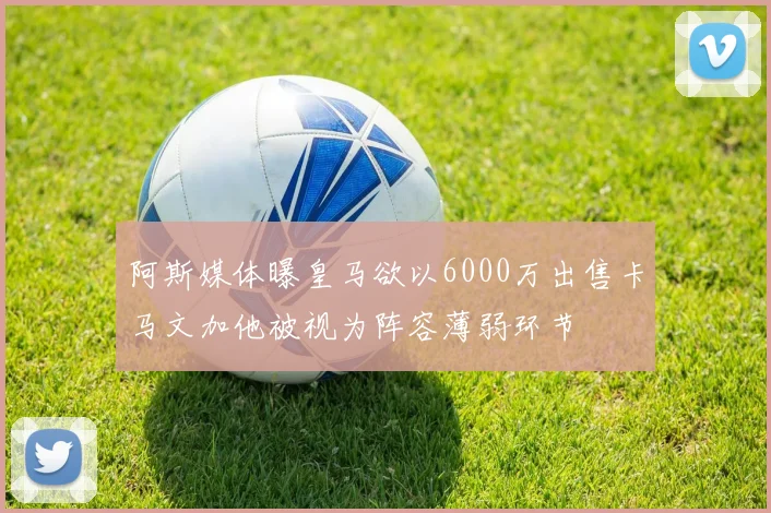 阿斯媒体曝皇马欲以6000万出售卡马文加他被视为阵容薄弱环节