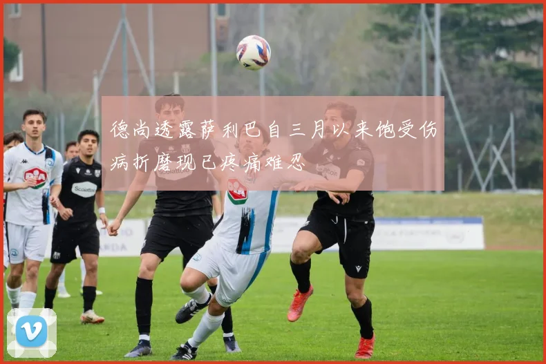 德尚透露萨利巴自三月以来饱受伤病折磨现已疼痛难忍