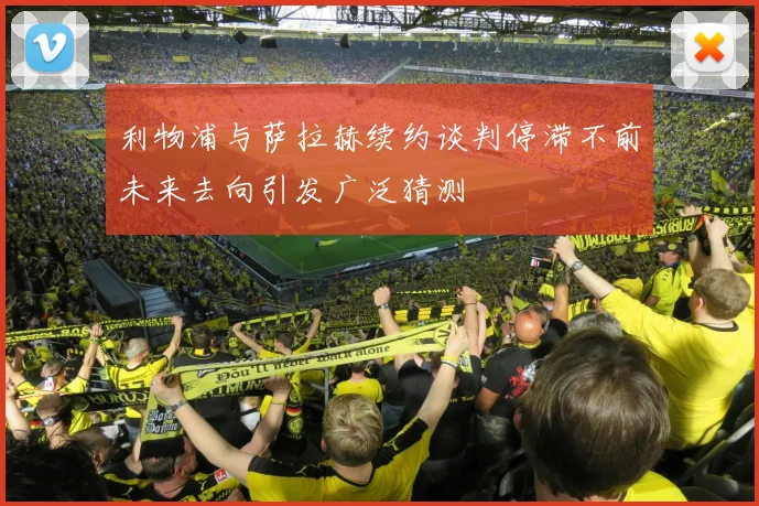 利物浦与萨拉赫续约谈判停滞不前未来去向引发广泛猜测
