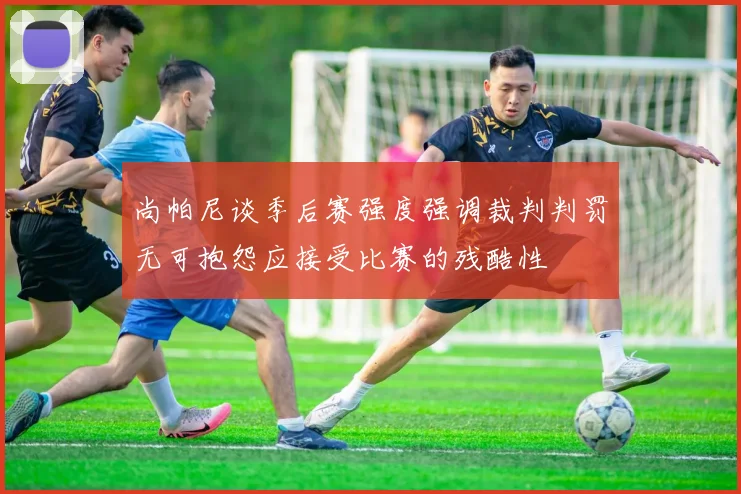 尚帕尼谈季后赛强度强调裁判判罚无可抱怨应接受比赛的残酷性