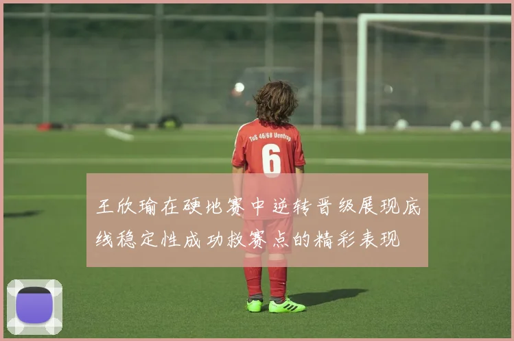 王欣瑜在硬地赛中逆转晋级展现底线稳定性成功救赛点的精彩表现