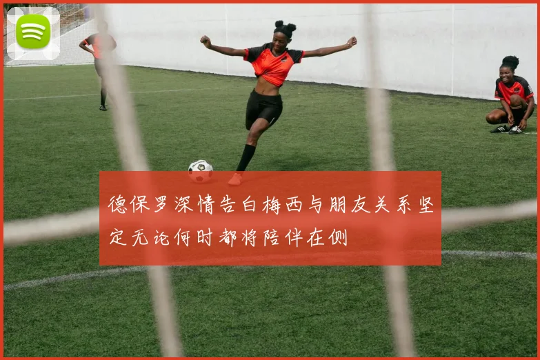 德保罗深情告白梅西与朋友关系坚定无论何时都将陪伴在侧