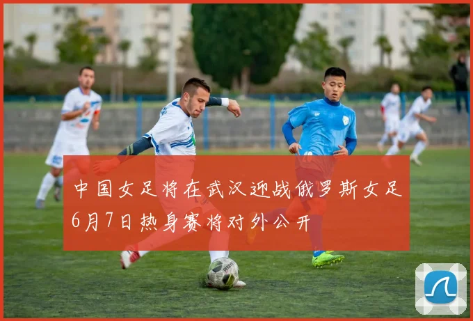 中国女足将在武汉迎战俄罗斯女足6月7日热身赛将对外公开