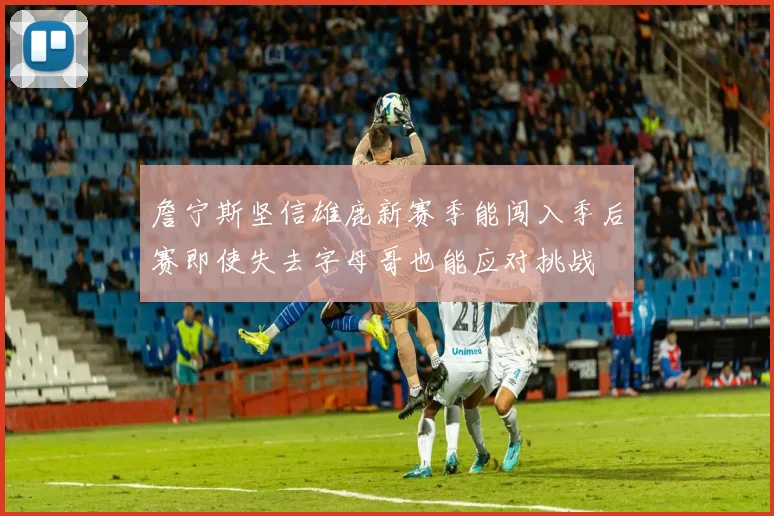 詹宁斯坚信雄鹿新赛季能闯入季后赛即使失去字母哥也能应对挑战