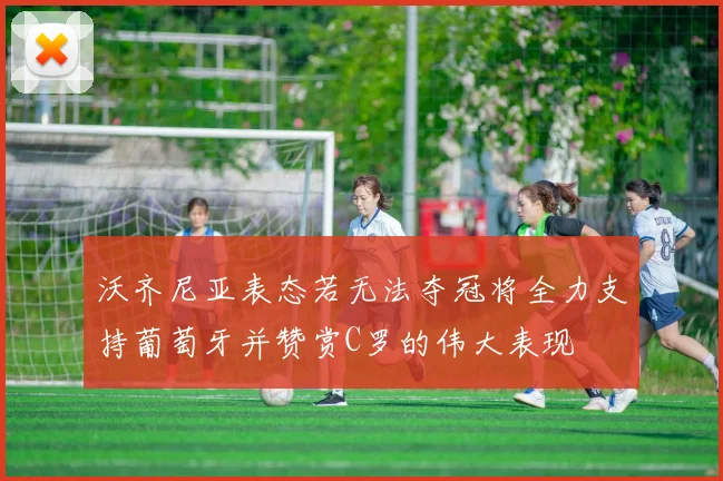 沃齐尼亚表态若无法夺冠将全力支持葡萄牙并赞赏C罗的伟大表现