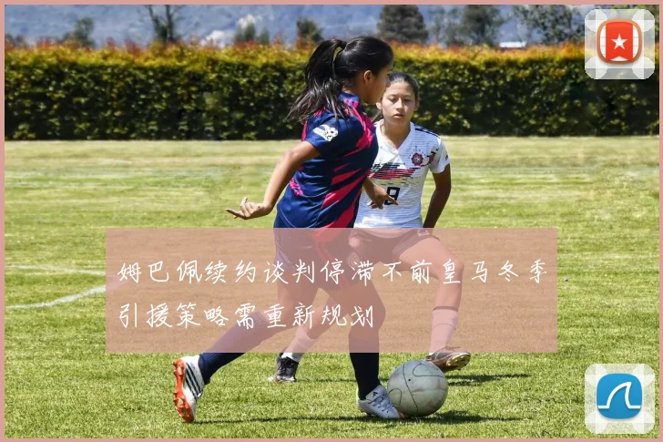 姆巴佩续约谈判停滞不前皇马冬季引援策略需重新规划