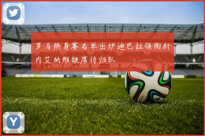 罗马热身赛名单出炉迪巴拉领衔科内艾纳维缺席待归队