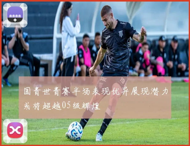 国青世青赛半场表现优异展现潜力或将超越05级辉煌