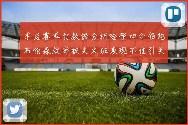 季后赛单打数据分析哈登回合领跑布伦森效率拔尖文班表现不佳引关注