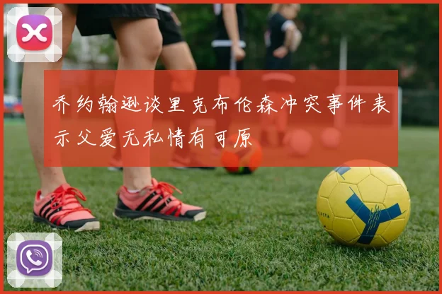 乔约翰逊谈里克布伦森冲突事件表示父爱无私情有可原