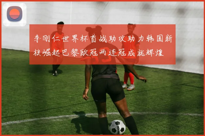 李刚仁世界杯首战助攻助力韩国新核崛起巴黎欧冠两连冠成就辉煌